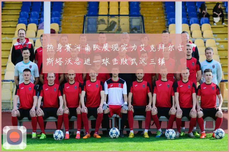 热身赛河南队展现实力艾克拜尔古斯塔沃各进一球击败武汉三镇