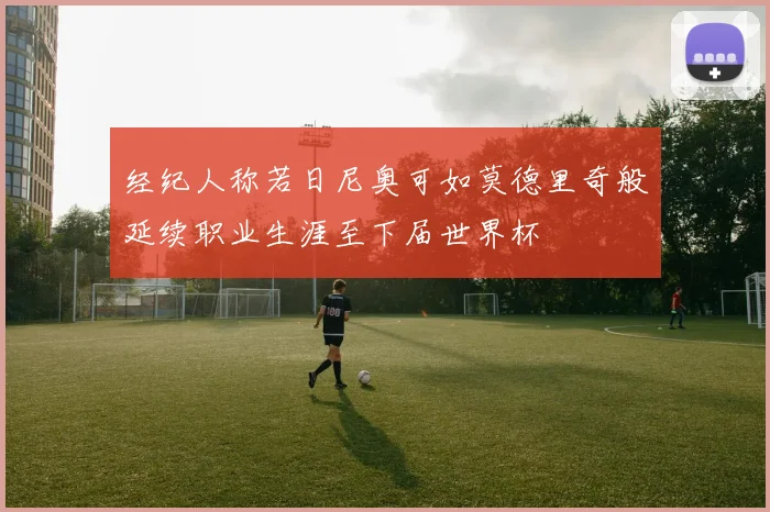 经纪人称若日尼奥可如莫德里奇般延续职业生涯至下届世界杯