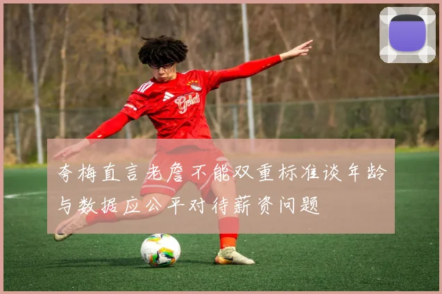 夸梅直言老詹不能双重标准谈年龄与数据应公平对待薪资问题