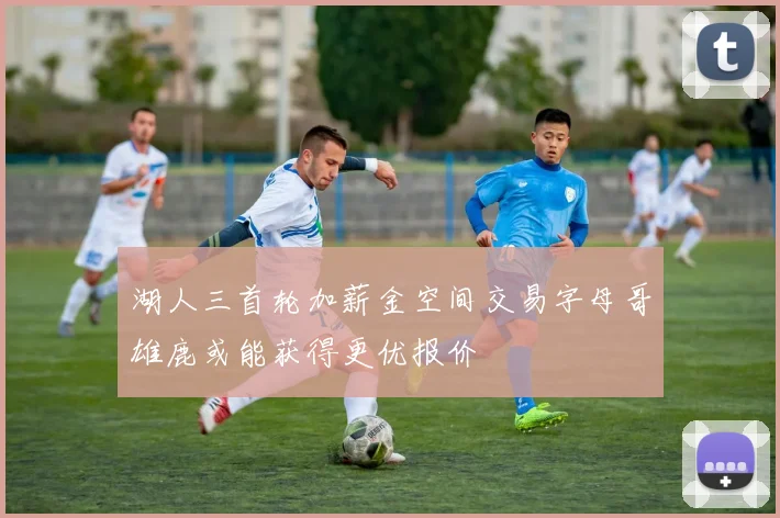 湖人三首轮加薪金空间交易字母哥雄鹿或能获得更优报价