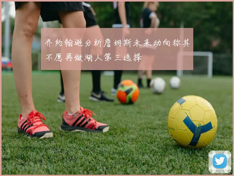 乔约翰逊分析詹姆斯未来动向称其不愿再做湖人第三选择