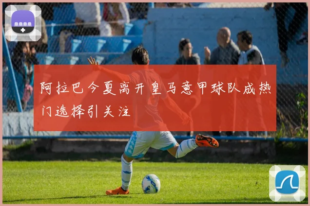 阿拉巴今夏离开皇马意甲球队成热门选择引关注