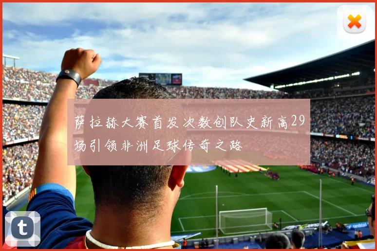 萨拉赫大赛首发次数创队史新高29场引领非洲足球传奇之路