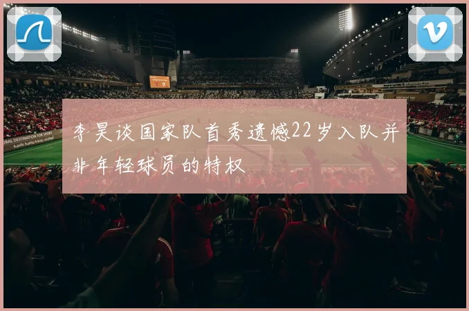李昊谈国家队首秀遗憾22岁入队并非年轻球员的特权