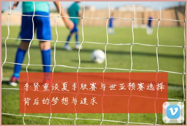 李贤重谈夏季联赛与世亚预赛选择背后的梦想与追求