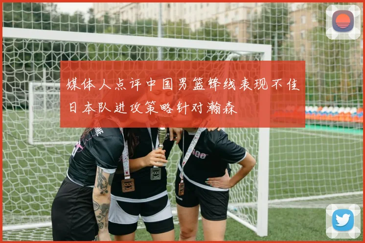 媒体人点评中国男篮锋线表现不佳日本队进攻策略针对瀚森
