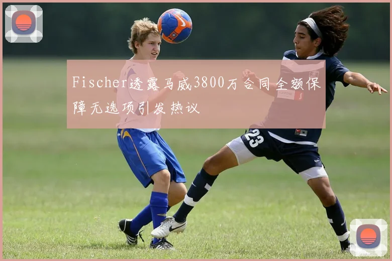 Fischer透露马威3800万合同全额保障无选项引发热议