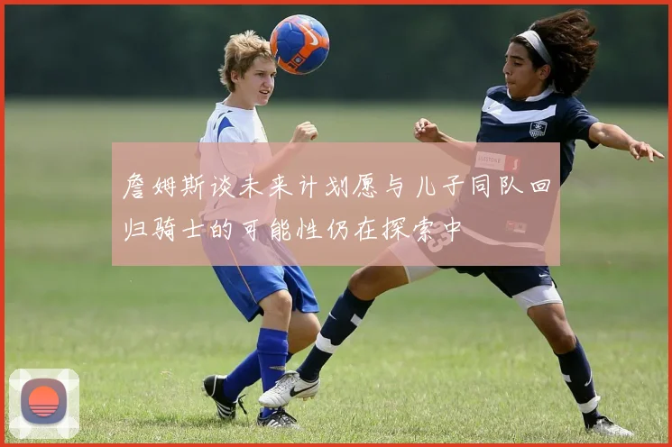詹姆斯谈未来计划愿与儿子同队回归骑士的可能性仍在探索中