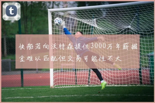 快船若向沃特森提供3000万年薪掘金难以匹配但交易可能性不大