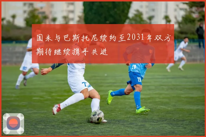 国米与巴斯托尼续约至2031年双方期待继续携手共进
