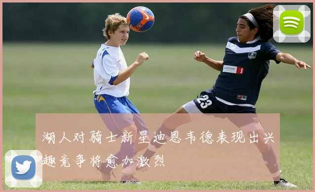 湖人对骑士新星迪恩韦德表现出兴趣竞争将愈加激烈