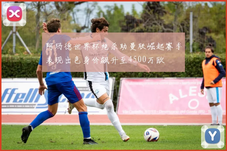 阿玛德世界杯绝杀助曼联崛起赛季表现出色身价飙升至4500万欧