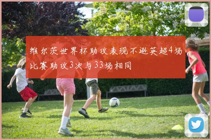 维尔茨世界杯助攻表现不逊英超4场比赛助攻3次与33场相同