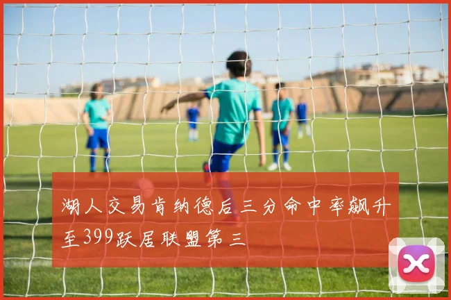 湖人交易肯纳德后三分命中率飙升至399跃居联盟第三