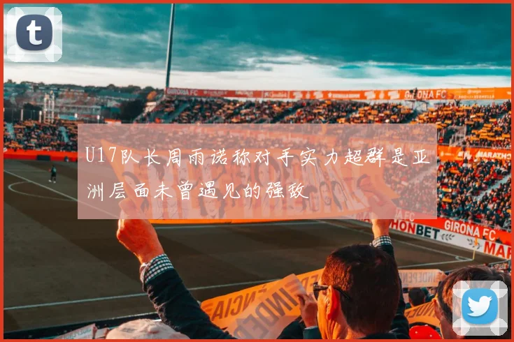 U17队长周雨诺称对手实力超群是亚洲层面未曾遇见的强敌