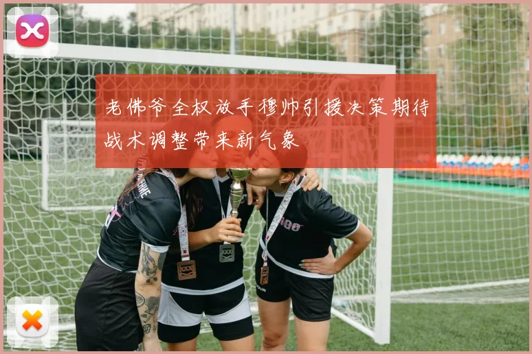 老佛爷全权放手穆帅引援决策期待战术调整带来新气象