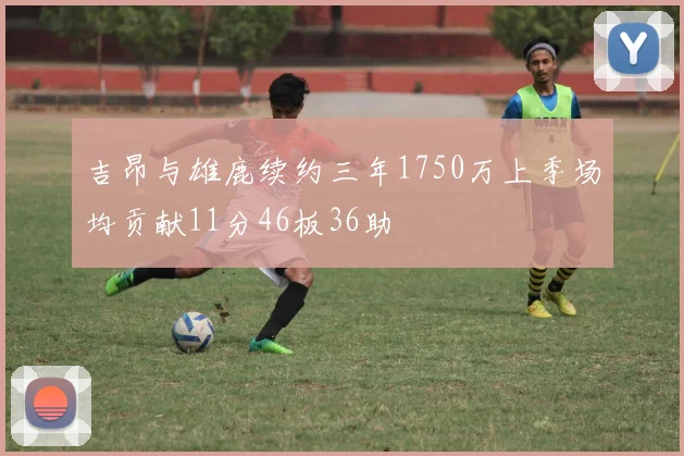吉昂与雄鹿续约三年1750万上季场均贡献11分46板36助