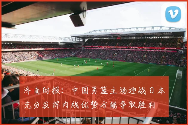 济南时报：中国男篮主场迎战日本充分发挥内线优势方能争取胜利
