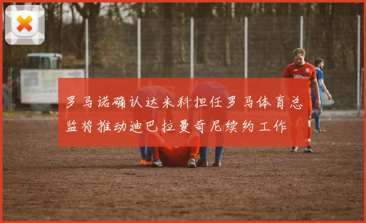 罗马诺确认达米科担任罗马体育总监将推动迪巴拉曼奇尼续约工作