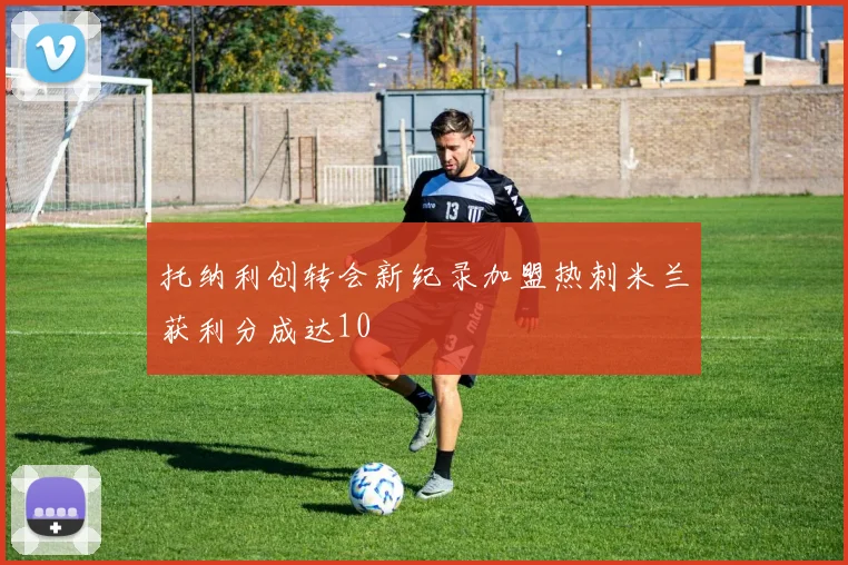 托纳利创转会新纪录加盟热刺米兰获利分成达10