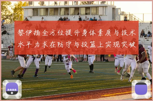 黎伊扬全方位提升身体素质与技术水平力求在防守与投篮上实现突破